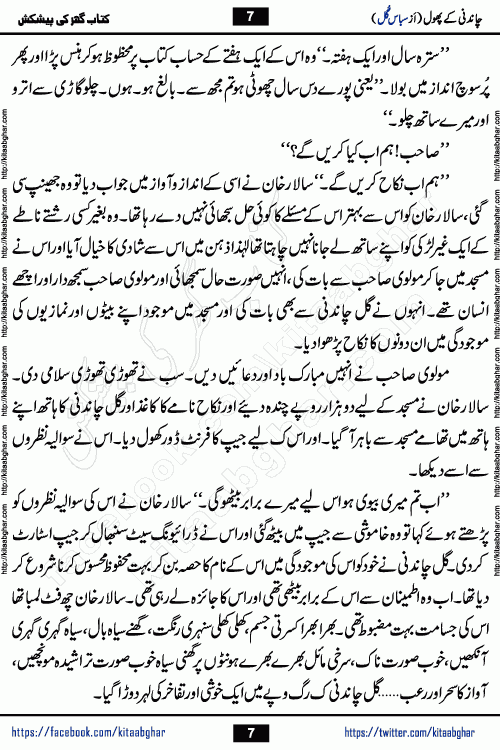 Chandani Ke Phool by Subas Gul is a rather short urdu romantic novel based on story written in the Pakistani society norms. Chandani Ke Phool is a story of innocent beautiful girl Gul Chandani from a poor family and Salar from Rich and Powerful Feudal Lord son. Her mother was a good hardworking woman but her father had bad habits. Gul Chandani father wanted her to marry an old man so he can get good money for that. She ran away from home to save her life and future. Gul Chandani faced many difficulties in life and a lot happened in her life.